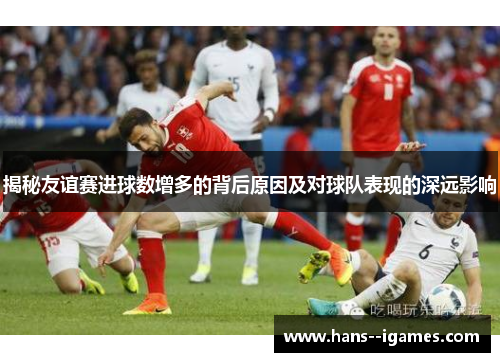 揭秘友谊赛进球数增多的背后原因及对球队表现的深远影响