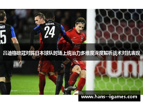 吕迪格欧冠对阵日本球队时场上统治力多维度深度解析战术对抗表现 吕迪格欧冠对阵日本球队时场上统治力多维度深度解析战术对抗表现